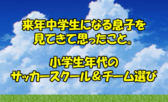 来年中学生になる息子をみてきて思うこと。サッカースクールとチームの選び方